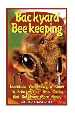 Backyard Beekeeping: Essentials You Need To Know To Enlarge Your Bees Colony And Get Even More Honey by Richard Bancroft 9781545433027
