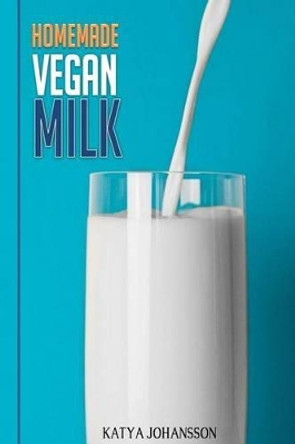 Homemade Vegan Milk: Simple Recipes for Making Homemade Non-Dairy Milk by Katya Johansson 9781537410906