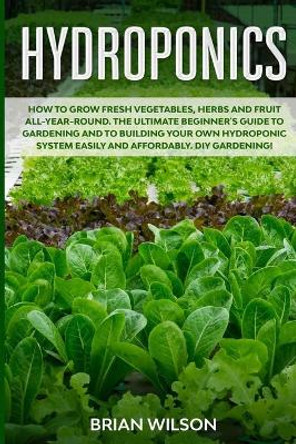 Hydroponics: How to GROW Fresh Vegetables, Herbs and Fruit all-year-round. The Ultimate Beginner's Guide to GARDENING and to Building your OWN Hydroponic System Easily and AFFORDABLY. DIY gardening! by Brian Wilson 9798624483644