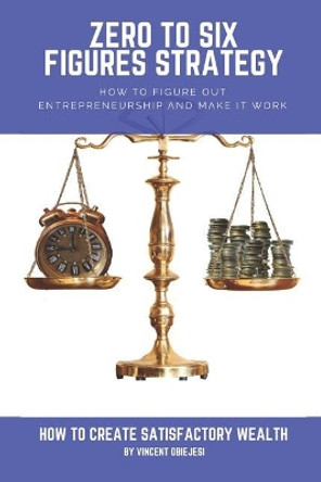 Zero to Six Figures Strategy: How to Figure Out Entrepreneurship and Make It Work! How to Become a Successful Entrepreneur! How to Create Satisfactory Wealth! by Vincent Obiejesi 9781797737638