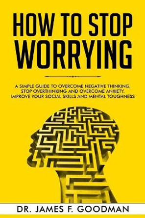 How to Stop Worrying: A Simple Guide to Overcome Negative Thinking, Stop Overthinking, and Overcome Anxiety. Improve Your Social Skills and Mental Toughness by James F Goodman 9781706629917