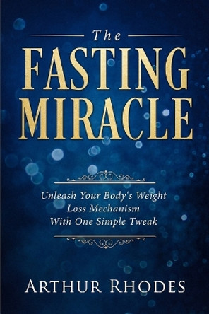 Intermittent Fasting - The Fasting Miracle: The Fasting Miracle - Unleash Your Body's Weight-Loss Mechanism With One Simple Tweak by Arthur Rhodes 9789814950039