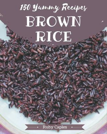 150 Yummy Brown Rice Recipes: A Timeless Yummy Brown Rice Cookbook by Ruby Caples 9798689578491