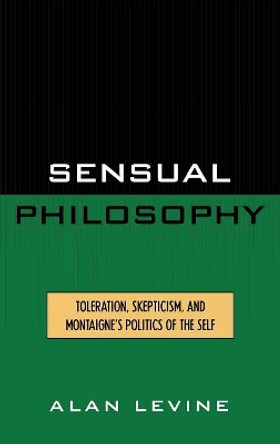 Sensual Philosophy: Toleration, Skepticism, and Montaigne's Politics of the Self by Alan Levine 9780739102466