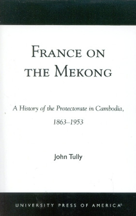 France on the Mekong: A History of the Protectorate in Cambodia, 1863-1953 by John A. Tully 9780761824312