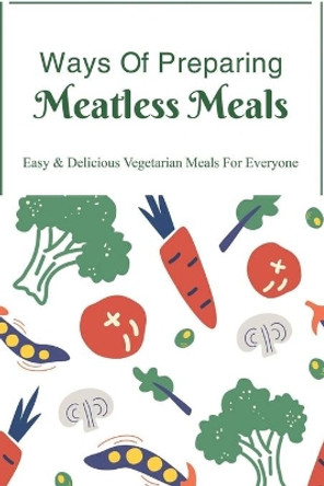Ways Of Preparing Meatless Meals: Easy & Delicious Vegetarian Meals For Everyone: Easy Vegetarian Recipes For Everyday Cooking by Yer Ballance 9798451386996
