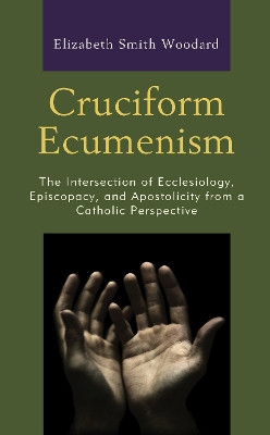 Cruciform Ecumenism: The Intersection of Ecclesiology, Episcopacy, and Apostolicity from a Catholic Perspective by Elizabeth Smith Woodard 9781978701472