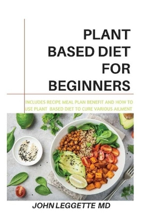 Plant Based Diet for Beginners: Includes recipes, meal plan, benefits and how to use plant based diet to cure various ailments by John Leggette MD 9781702782852