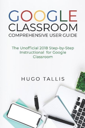 Google Classroom Comprehensive User Guide: The Unofficial 2018 Step-by-Step Instructional for Google Classroom by Hugo Tallis 9781719932561