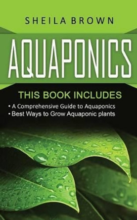 Aquaponics: A Comprehensive Guide and the Best Ways to Grow Aquaponic Plants by Sheila Brown 9781540704054