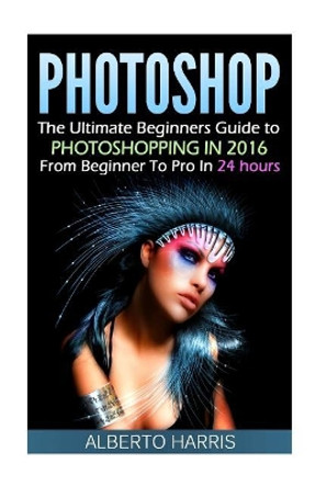 Photoshop: The Ultimate Beginners Guide to Photoshopping in 2016: From Beginner to Pro in 24 Hours by Alberto Harris 9781534651746