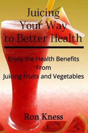 Juicing Your Way to Better Health: Enjoy the Health Benefits from Juicing Fruits and Vegetables by Ron Kness 9781537550992