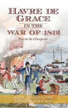Havre de Grace in the War of 1812: Fire on the Chesapeake by Heidi Glatfelter 9781540231765