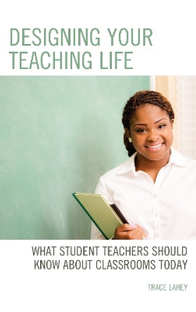 Designing your Teaching Life: What Student Teachers Should Know about Classrooms Today by Trace Lahey 9781475850130