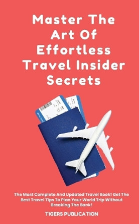 Master The Art Of Effortless Travel Insider Secrets: The Most Complete And Updated Travel Book! Get The Best Travel Tips To Plan Your World Trip Without Breaking The Bank! by Tigers Publication 9798868923067