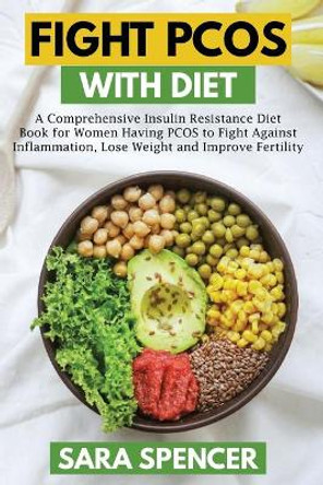 Fight PCOS with Diet: A Comprehensive Insulin Resistance Diet Book for Women Having PCOS to Fight Against Inflammation, Lose Weight and Improve Fertility by Sara Spencer 9798646723193