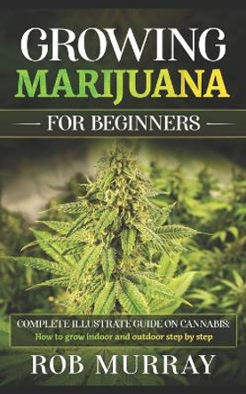 Growing Marijuana for Beginners: Complete illustrate guide on cannabis: How to grow indoor and outdoor step by step by Rob Murray 9798650204398