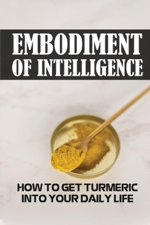 Embodiment Of Intelligence: How To Get Turmeric Into Your Daily Life: Turmeric Guide by Ramiro Sebastiano 9798476023463