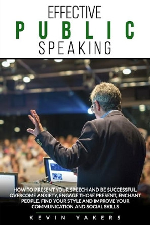 Effective Public Speaking: How To Present Your Speech And Be Successful. Overcome Anxiety, Engage Those Present, Enchant People. Find Your Style And Improve Your Communication And Social Skills. by Kevin Yakers 9798635506851