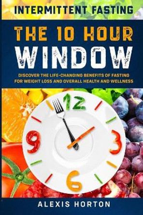 Intermittent Fasting: The 10 Hour Window: Discover The Life-Changing Benefits of Fasting For Weight Loss and Overall Health and Wellness by Alexis Horton 9789814952033