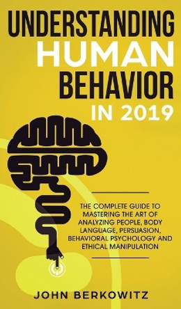 Understanding Human Behavior in 2019: The Complete Guide to Mastering the Art of Analyzing People, Body Language, Persuasion, Behavioral Psychology and Ethical Manipulation by John Berkowitz 9781950788590