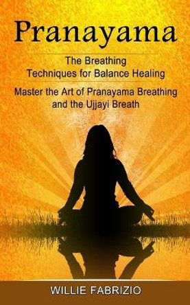 Pranayama: The Breathing Techniques for Balance Healing (Master the Art of Pranayama Breathing and the Ujjayi Breath) by Willie Fabrizio 9781774854860