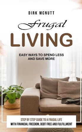 Frugal Living: Easy Ways to Spend Less and Save More (Step by Step Guide to a Frugal Life With Financial Freedom, Debt Free and Fulfillment) by Dirk McNutt 9781777690267