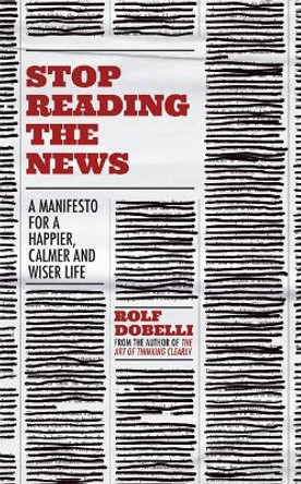 Stop Reading the News: A Manifesto for a Happier, Calmer and Wiser Life by Rolf Dobelli