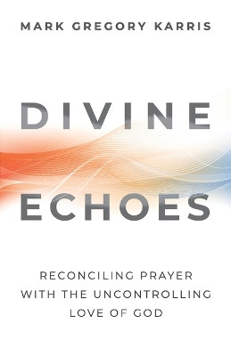 Divine Echoes: Reconciling Prayer with the Uncontrolling Love of God by Mark Gregory Karris 9781938480256