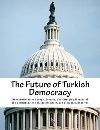 The Future of Turkish Democracy by Eurasia And Eme Subcommittee on Europe 9781508402008