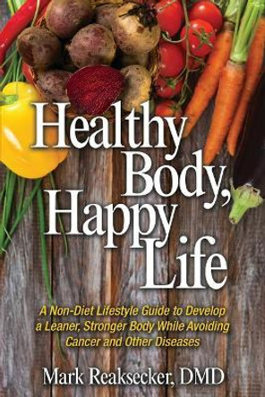 Healthy Body, Happy Life: A Non-Diet Lifestyle Guide to Develop a Leaner, Stronger Body While Avoiding Cancer and other Diseases by Mark Reaksecker DMD 9781944973414