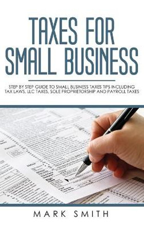 Taxes for Small Business: Step by Step Guide to Small Business Taxes Tips Including Tax Laws, LLC Taxes, Sole Proprietorship and Payroll Taxes by Mark Smith 9781951103835