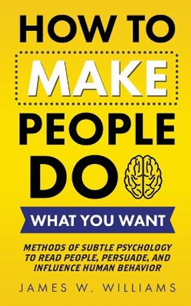 How to Make People Do What You Want: Methods of Subtle Psychology to Read People, Persuade, and Influence Human Behavior by James W Williams 9781953036414