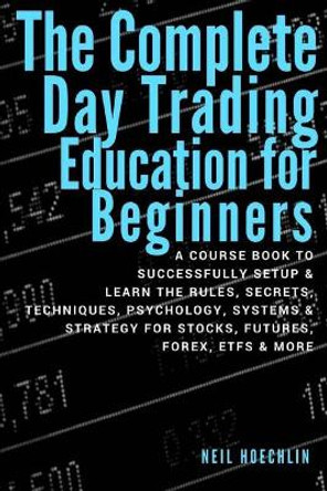 The Complete Day Trading Education for Beginners: a course book to successfully setup & learn the rules, secrets, techniques, psychology, systems & strategy for stocks, futures, forex, etfs & more by Neil Hoechlin 9781978307834