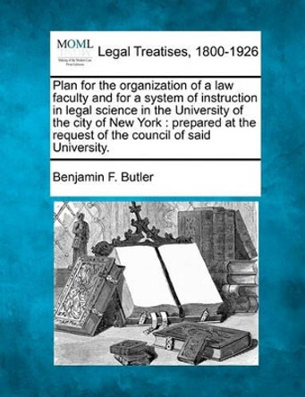 Plan for the Organization of a Law Faculty and for a System of Instruction in Legal Science in the University of the City of New York: Prepared at the Request of the Council of Said University. by Benjamin F Butler 9781240004942