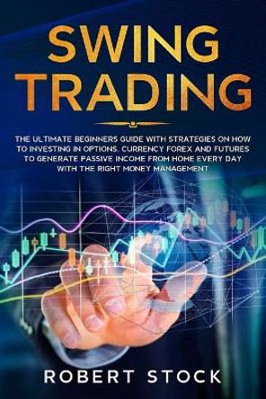 Swing Trading: The Ultimate Beginners Guide with Strategies on How to Investing in Options, Currency Forex and Futures to Generate Passive Income from Home Every Day with the Right Money Management by Robert Stock 9781670687234
