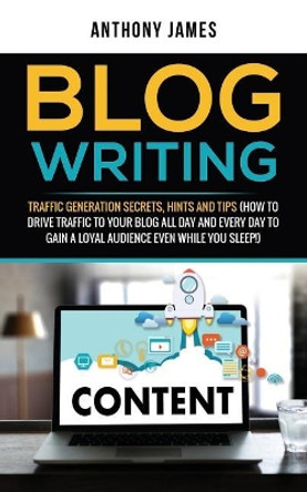 Blog Writing: Traffic Generation Secrets, Hints and Tips (How to Drive Traffic to Your Blog All Day and Every Day to Gain a Loyal Audience Even While You Sleep!) by Anthony James 9781723789311