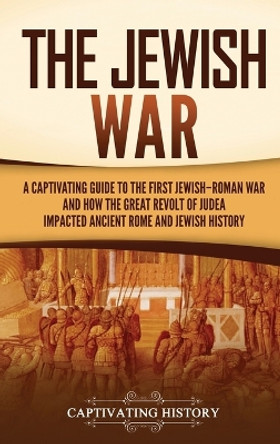 The Jewish War: A Captivating Guide to the First Jewish-Roman War and How the Great Revolt of Judea Impacted Ancient Rome and Jewish History by Captivating History 9781637167724