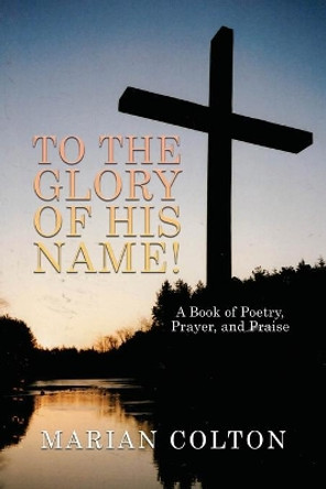 To the Glory of His Name!: A Book of Poetry, Prayer, and Praise by Marian Colton 9781638672937