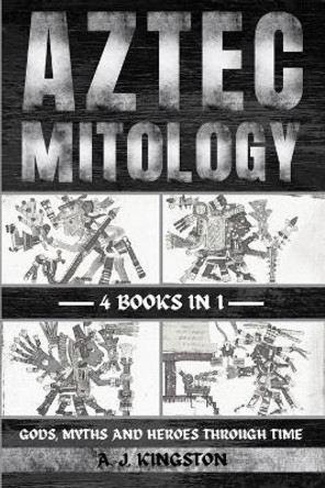 Aztec Mythology: Gods, Myths And Heroes Through Time by A J Kingston 9781839384479