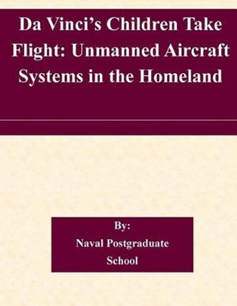 Da Vinci's Children Take Flight: Unmanned Aircraft Systems in the Homeland by Naval Postgraduate School 9781505224931