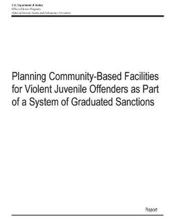 Planning Community-Based Facilities for Violent Juvenile Offenders as Part of a System of Graduated Sanctions by U S Department of Justice 9781507609217