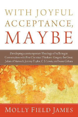 With Joyful Acceptance, Maybe: Developing a Contemporary Theology of Suffering in Conversation with Five Christian Thinkers: Gregory the Great, Julian of Norwich, Jeremy Taylor, C. S. Lewis, and Ivone Gebara by Molly Field James 9781620322802