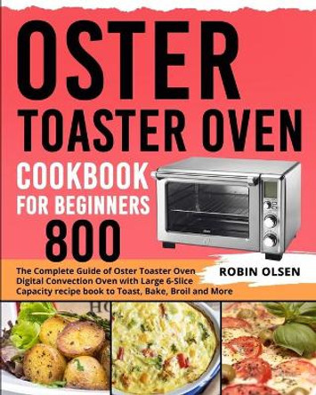 Oster Toaster Oven Cookbook for Beginners 800: The Complete Guide of Oster Toaster Oven Digital Convection Oven with Large 6-Slice Capacity recipe book to Toast, Bake, Broil and More by Robin Olsen 9781637839140