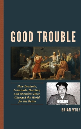 Good Trouble: How Deviants, Criminals, Heretics, and Outsiders Have Changed the World for the Better by Brian Wolf 9781498563468
