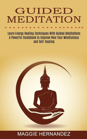 Guided Meditation: Learn Energy Healing Techniques With Guided Meditations (A Powerful Guidebook to Improve Now Your Mindfulness and Self-healing) by Maggie Hernandez 9781774850725