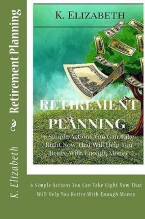 Retirement Planning: 6 Simple Actions You Can Take Right Now That Will Help You Retire with Enough Money by K Elizabeth 9781530877959