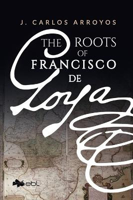 The Roots of Francisco de Goya by J Carlos Arroyos 9781524318154