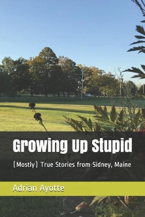 Growing Up Stupid: (Mostly) True Stories from Sidney, Maine by Adrian Ayotte 9798594060777