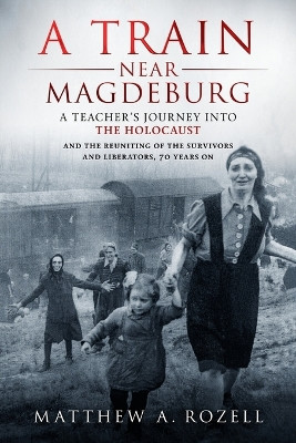 A Train Near Magdeburg: A Teacher's Journey into the Holocaust, and the reuniting of the survivors and liberators, 70 years on by Matthew Rozell 9780996480024